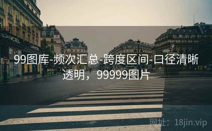 99图库-频次汇总-跨度区间-口径清晰透明，99999图片